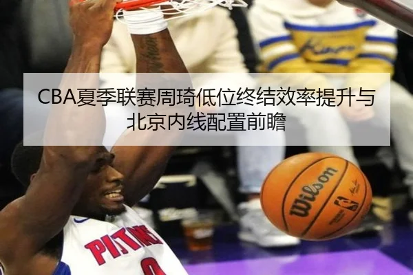 CBA夏季联赛周琦低位终结效率提升与北京内线配置前瞻