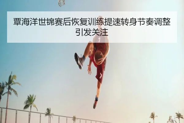 覃海洋世锦赛后恢复训练提速转身节奏调整引发关注