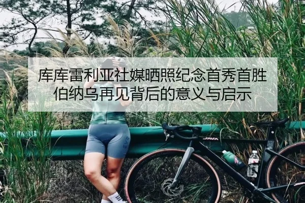 库库雷利亚社媒晒照纪念首秀首胜 伯纳乌再见背后的意义与启示